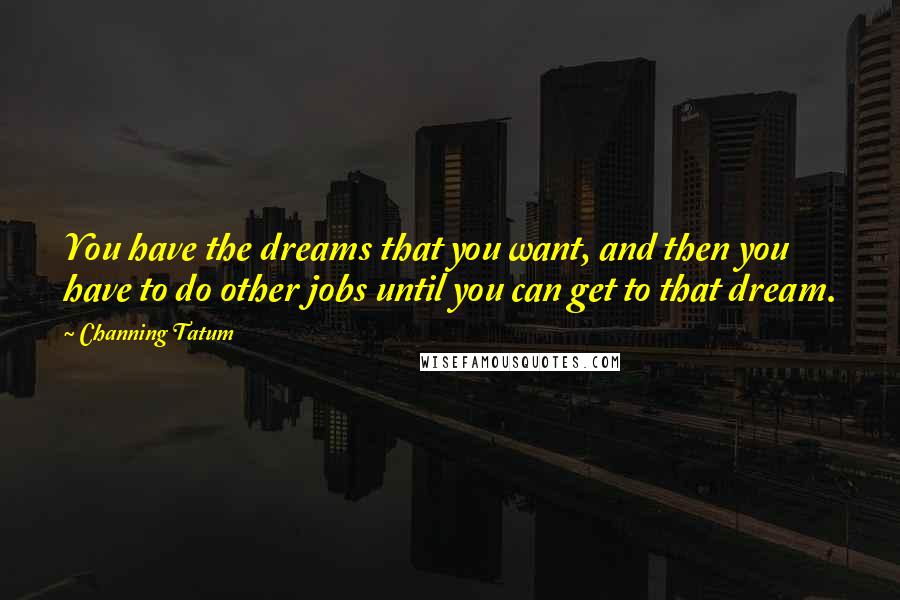 Channing Tatum Quotes: You have the dreams that you want, and then you have to do other jobs until you can get to that dream.