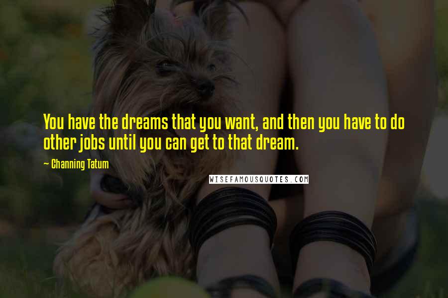 Channing Tatum Quotes: You have the dreams that you want, and then you have to do other jobs until you can get to that dream.