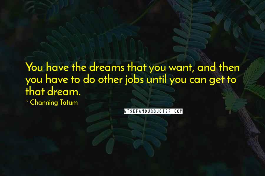 Channing Tatum Quotes: You have the dreams that you want, and then you have to do other jobs until you can get to that dream.