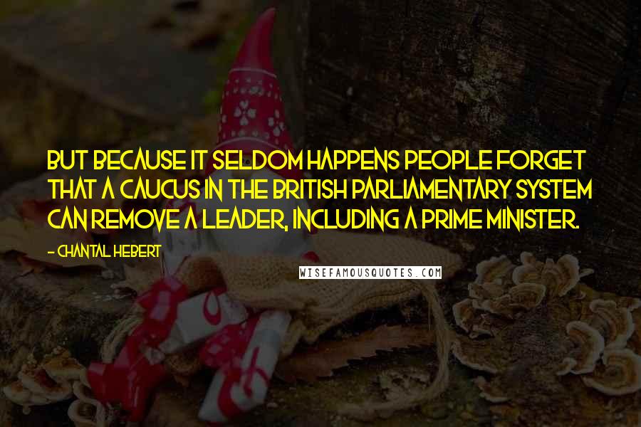 Chantal Hebert Quotes: But because it seldom happens people forget that a caucus in the British parliamentary system can remove a leader, including a prime minister.