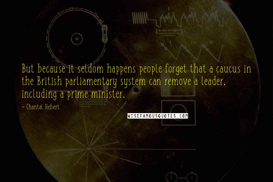 Chantal Hebert Quotes: But because it seldom happens people forget that a caucus in the British parliamentary system can remove a leader, including a prime minister.