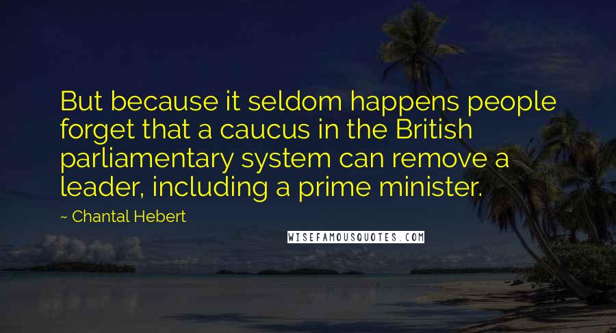 Chantal Hebert Quotes: But because it seldom happens people forget that a caucus in the British parliamentary system can remove a leader, including a prime minister.