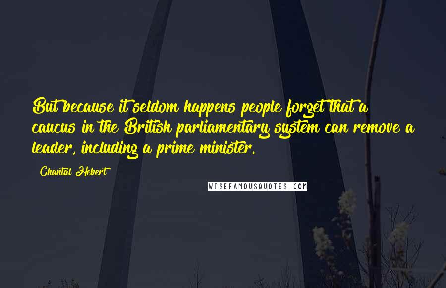 Chantal Hebert Quotes: But because it seldom happens people forget that a caucus in the British parliamentary system can remove a leader, including a prime minister.