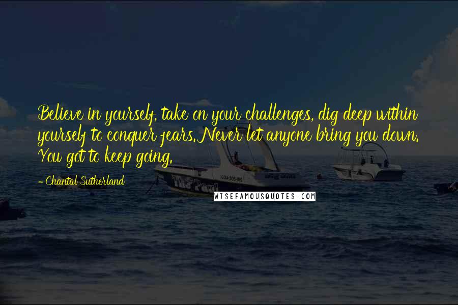 Chantal Sutherland Quotes: Believe in yourself, take on your challenges, dig deep within yourself to conquer fears. Never let anyone bring you down. You got to keep going.