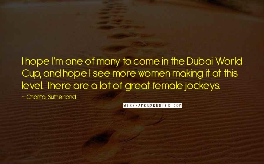 Chantal Sutherland Quotes: I hope I'm one of many to come in the Dubai World Cup, and hope I see more women making it at this level. There are a lot of great female jockeys.