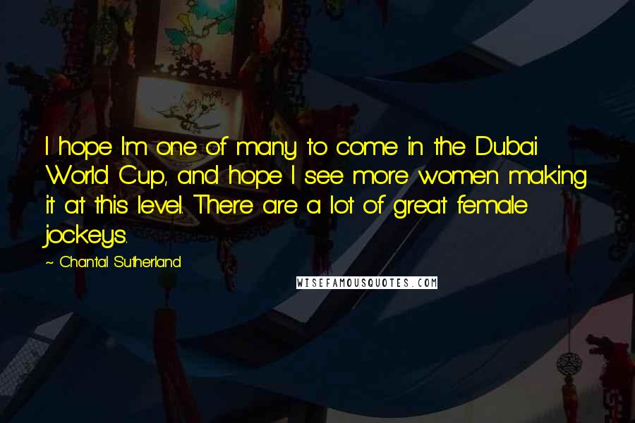 Chantal Sutherland Quotes: I hope I'm one of many to come in the Dubai World Cup, and hope I see more women making it at this level. There are a lot of great female jockeys.