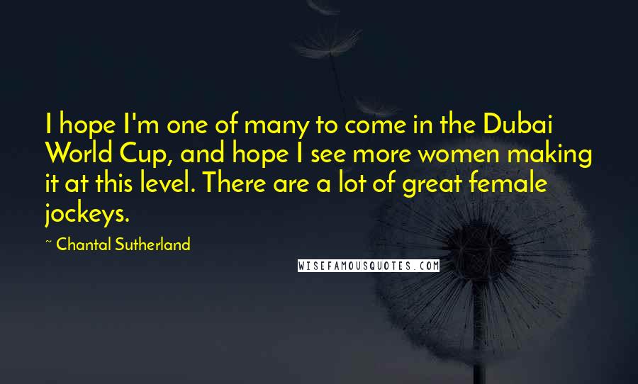 Chantal Sutherland Quotes: I hope I'm one of many to come in the Dubai World Cup, and hope I see more women making it at this level. There are a lot of great female jockeys.