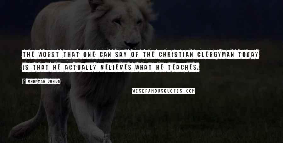 Chapman Cohen Quotes: The worst that one can say of the Christian clergyman today is that he actually believes what he teaches.
