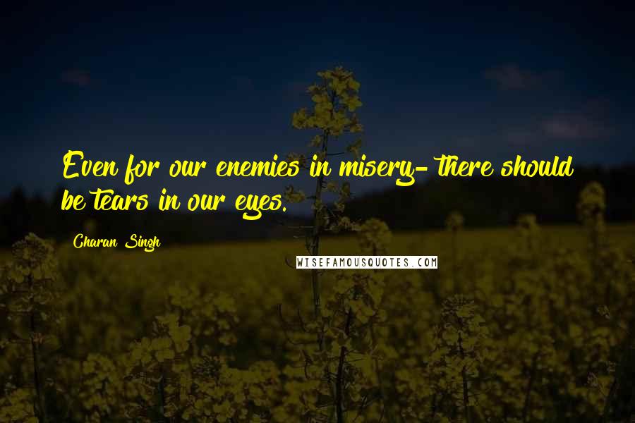 Charan Singh Quotes: Even for our enemies in misery- there should be tears in our eyes.