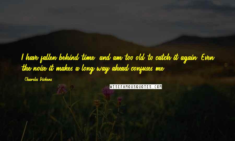 Chareles Dickens Quotes: I have fallen behind time, and am too old to catch it again. Even the noise it makes a long way ahead confuses me.