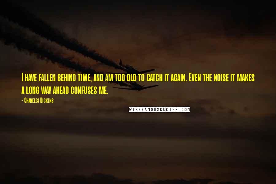 Chareles Dickens Quotes: I have fallen behind time, and am too old to catch it again. Even the noise it makes a long way ahead confuses me.