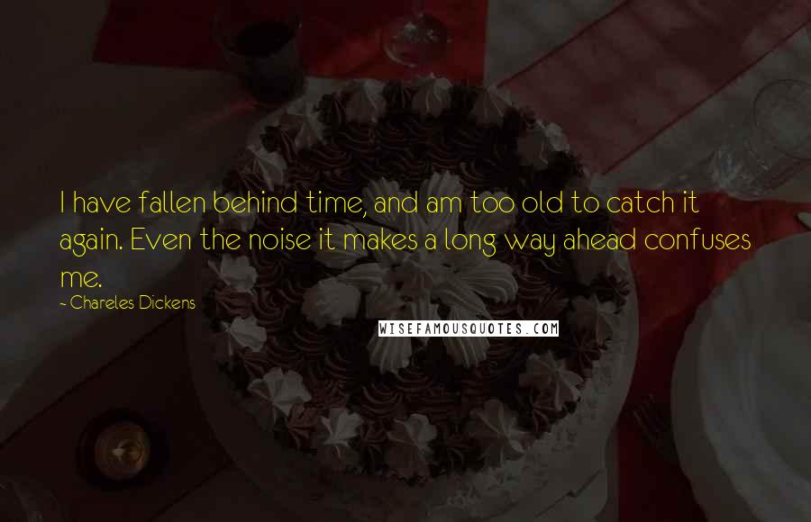 Chareles Dickens Quotes: I have fallen behind time, and am too old to catch it again. Even the noise it makes a long way ahead confuses me.