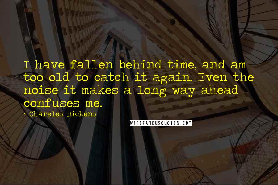 Chareles Dickens Quotes: I have fallen behind time, and am too old to catch it again. Even the noise it makes a long way ahead confuses me.