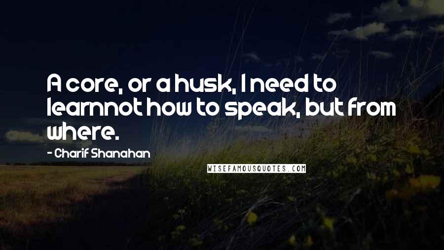 Charif Shanahan Quotes: A core, or a husk, I need to learnnot how to speak, but from where.