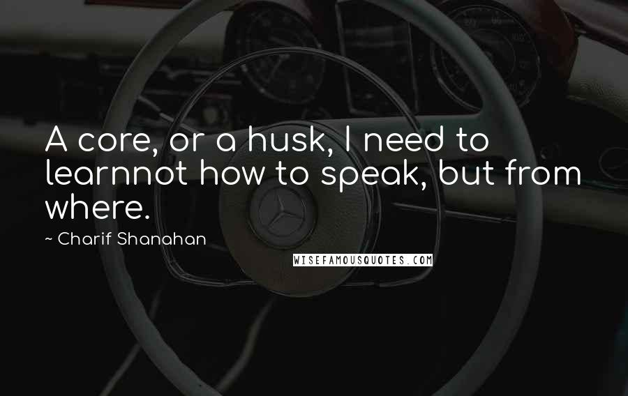 Charif Shanahan Quotes: A core, or a husk, I need to learnnot how to speak, but from where.