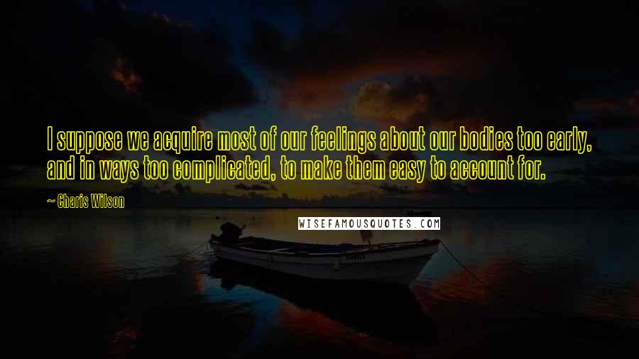 Charis Wilson Quotes: I suppose we acquire most of our feelings about our bodies too early, and in ways too complicated, to make them easy to account for.