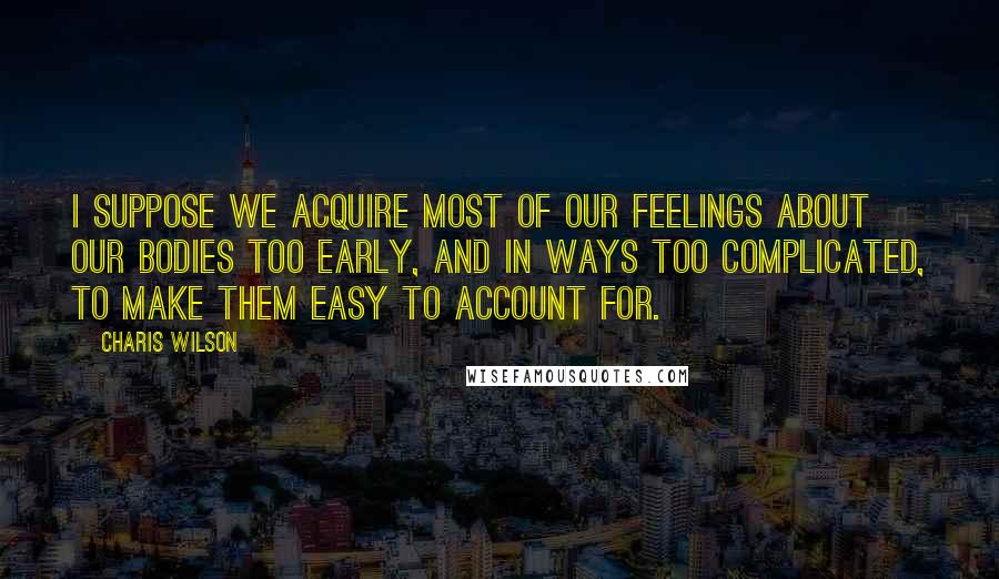 Charis Wilson Quotes: I suppose we acquire most of our feelings about our bodies too early, and in ways too complicated, to make them easy to account for.