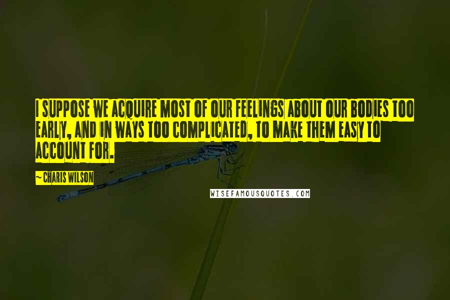 Charis Wilson Quotes: I suppose we acquire most of our feelings about our bodies too early, and in ways too complicated, to make them easy to account for.