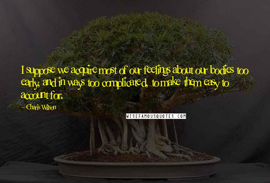 Charis Wilson Quotes: I suppose we acquire most of our feelings about our bodies too early, and in ways too complicated, to make them easy to account for.