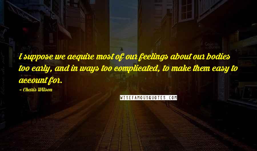 Charis Wilson Quotes: I suppose we acquire most of our feelings about our bodies too early, and in ways too complicated, to make them easy to account for.