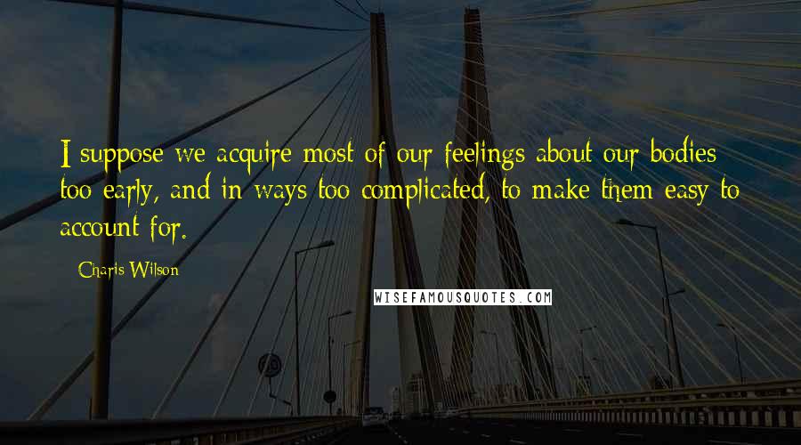 Charis Wilson Quotes: I suppose we acquire most of our feelings about our bodies too early, and in ways too complicated, to make them easy to account for.