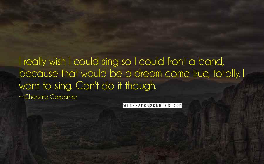 Charisma Carpenter Quotes: I really wish I could sing so I could front a band, because that would be a dream come true, totally. I want to sing. Can't do it though.