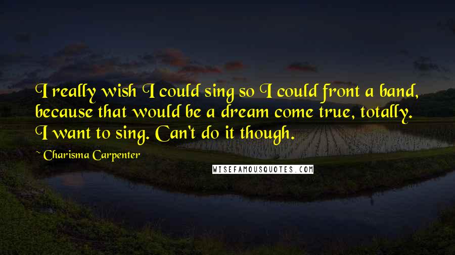 Charisma Carpenter Quotes: I really wish I could sing so I could front a band, because that would be a dream come true, totally. I want to sing. Can't do it though.