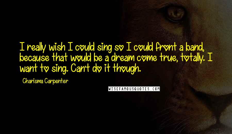 Charisma Carpenter Quotes: I really wish I could sing so I could front a band, because that would be a dream come true, totally. I want to sing. Can't do it though.