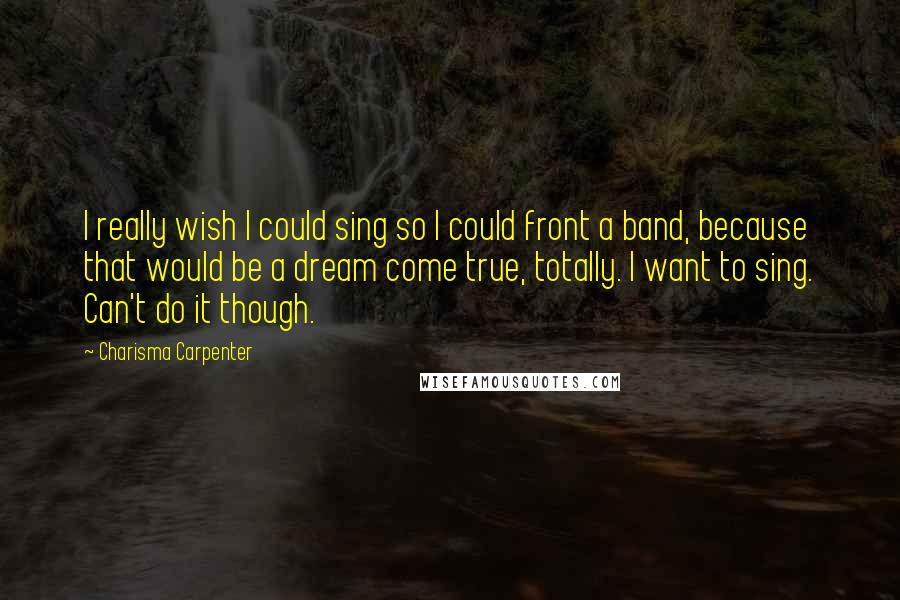 Charisma Carpenter Quotes: I really wish I could sing so I could front a band, because that would be a dream come true, totally. I want to sing. Can't do it though.