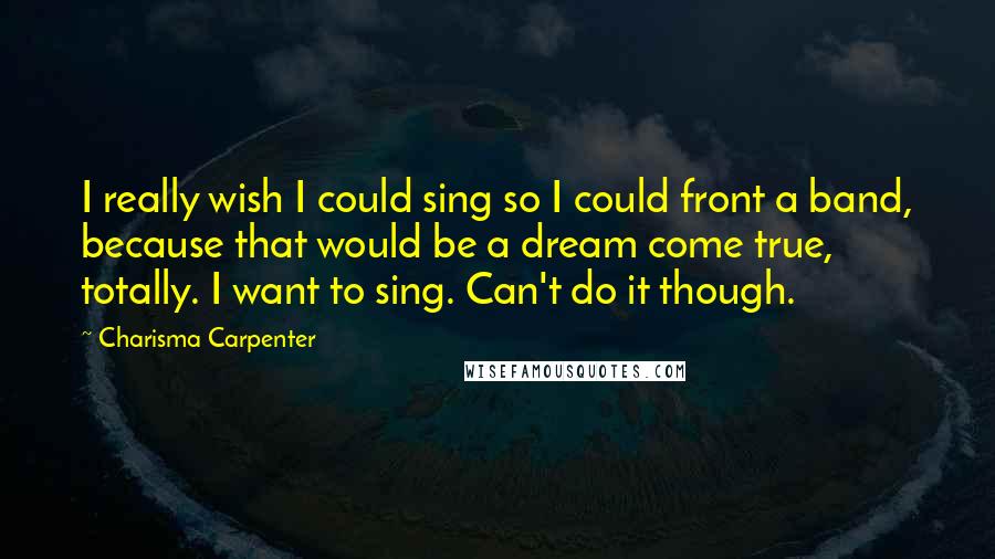 Charisma Carpenter Quotes: I really wish I could sing so I could front a band, because that would be a dream come true, totally. I want to sing. Can't do it though.