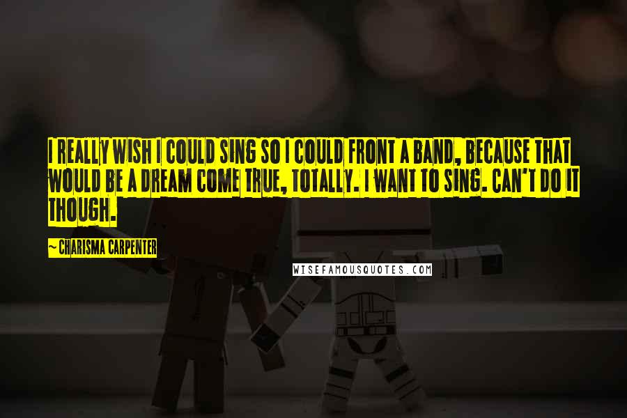 Charisma Carpenter Quotes: I really wish I could sing so I could front a band, because that would be a dream come true, totally. I want to sing. Can't do it though.