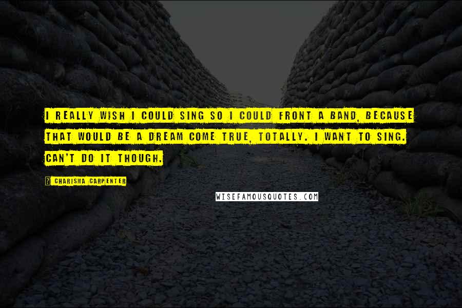 Charisma Carpenter Quotes: I really wish I could sing so I could front a band, because that would be a dream come true, totally. I want to sing. Can't do it though.