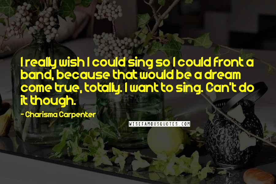 Charisma Carpenter Quotes: I really wish I could sing so I could front a band, because that would be a dream come true, totally. I want to sing. Can't do it though.