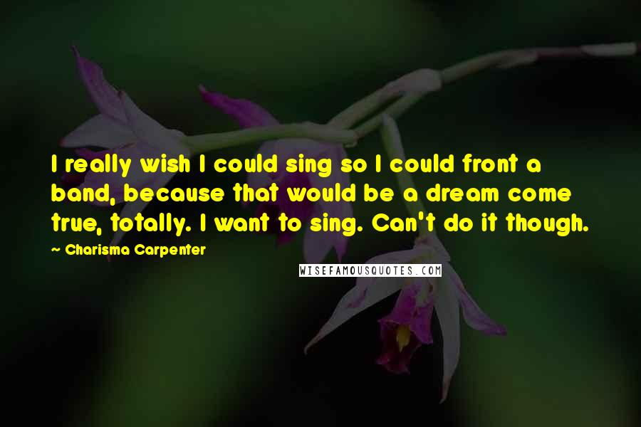 Charisma Carpenter Quotes: I really wish I could sing so I could front a band, because that would be a dream come true, totally. I want to sing. Can't do it though.