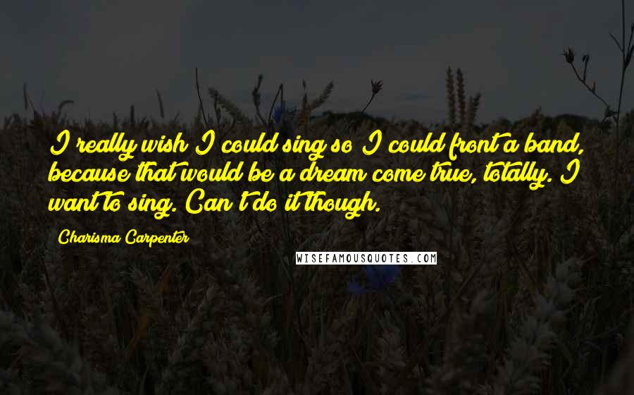 Charisma Carpenter Quotes: I really wish I could sing so I could front a band, because that would be a dream come true, totally. I want to sing. Can't do it though.