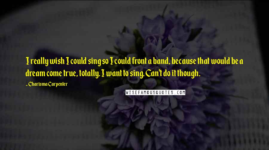 Charisma Carpenter Quotes: I really wish I could sing so I could front a band, because that would be a dream come true, totally. I want to sing. Can't do it though.