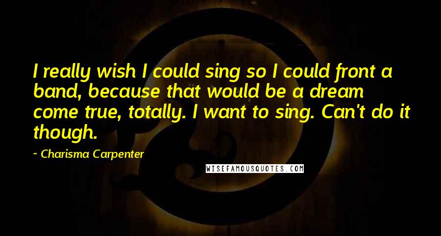 Charisma Carpenter Quotes: I really wish I could sing so I could front a band, because that would be a dream come true, totally. I want to sing. Can't do it though.