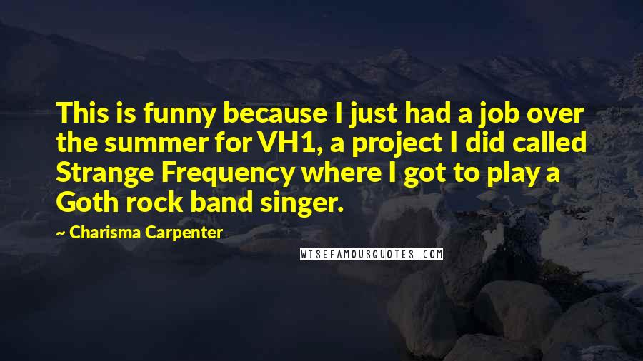 Charisma Carpenter Quotes: This is funny because I just had a job over the summer for VH1, a project I did called Strange Frequency where I got to play a Goth rock band singer.