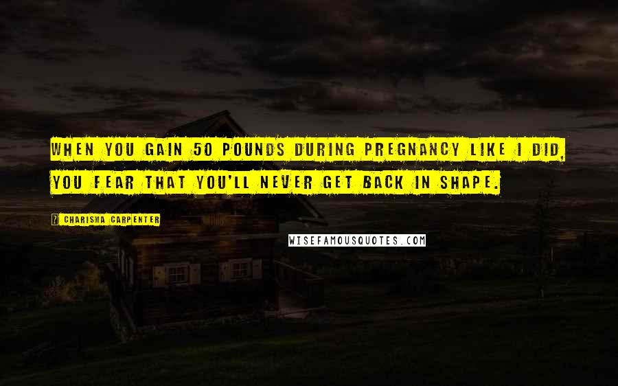 Charisma Carpenter Quotes: When you gain 50 pounds during pregnancy like I did, you fear that you'll never get back in shape.