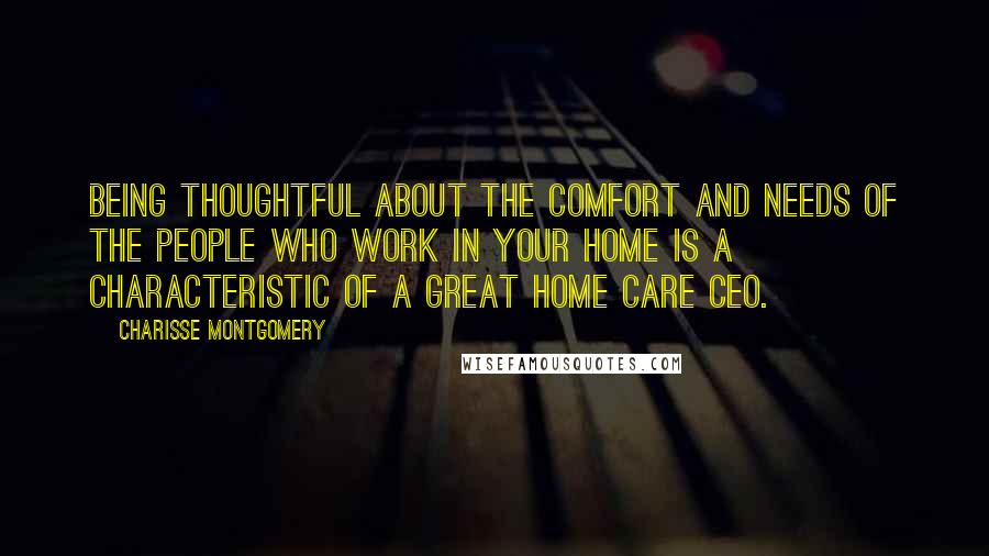 Charisse Montgomery Quotes: Being thoughtful about the comfort and needs of the people who work in your home is a characteristic of a great Home Care CEO.