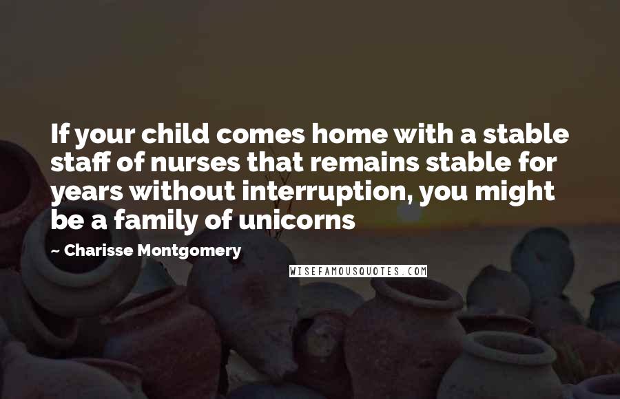 Charisse Montgomery Quotes: If your child comes home with a stable staff of nurses that remains stable for years without interruption, you might be a family of unicorns