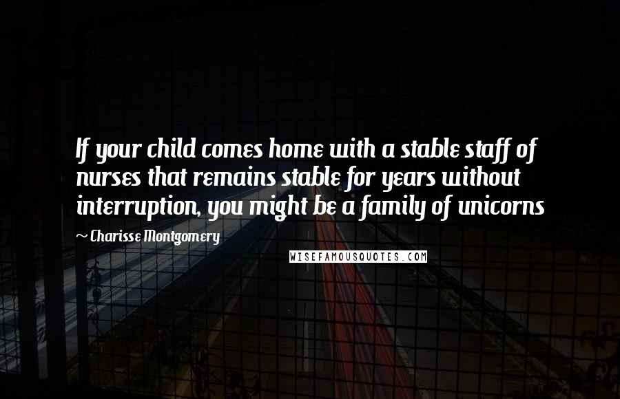 Charisse Montgomery Quotes: If your child comes home with a stable staff of nurses that remains stable for years without interruption, you might be a family of unicorns