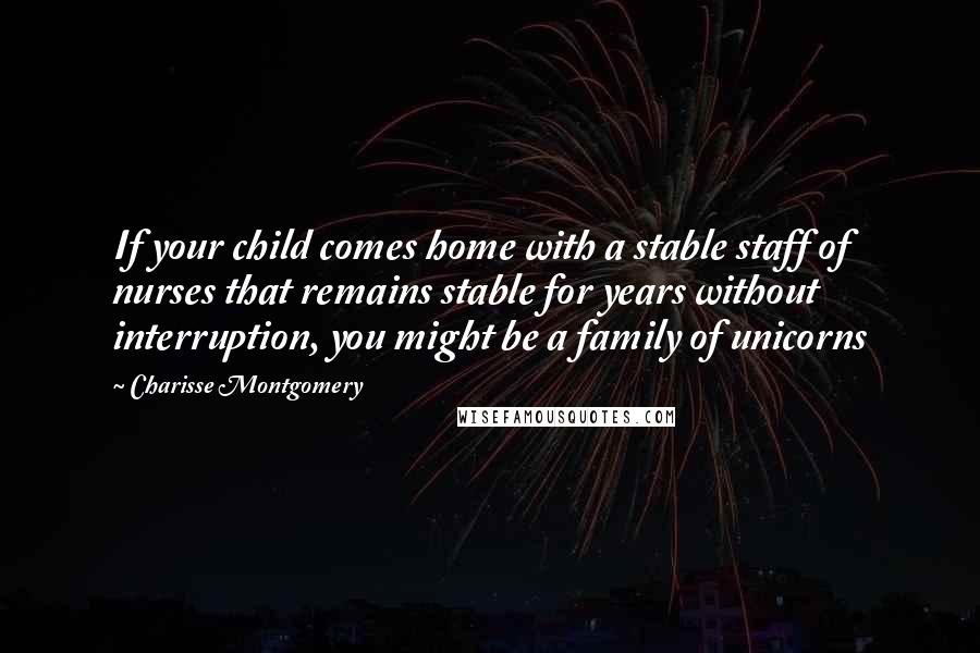 Charisse Montgomery Quotes: If your child comes home with a stable staff of nurses that remains stable for years without interruption, you might be a family of unicorns