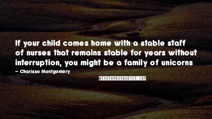 Charisse Montgomery Quotes: If your child comes home with a stable staff of nurses that remains stable for years without interruption, you might be a family of unicorns