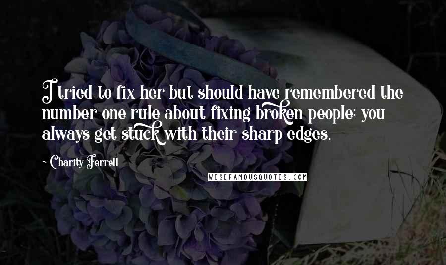 Charity Ferrell Quotes: I tried to fix her but should have remembered the number one rule about fixing broken people: you always get stuck with their sharp edges.