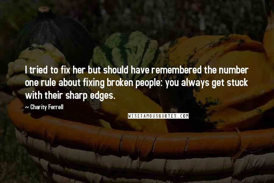 Charity Ferrell Quotes: I tried to fix her but should have remembered the number one rule about fixing broken people: you always get stuck with their sharp edges.