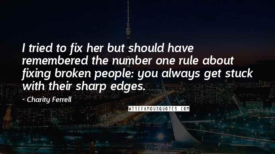Charity Ferrell Quotes: I tried to fix her but should have remembered the number one rule about fixing broken people: you always get stuck with their sharp edges.