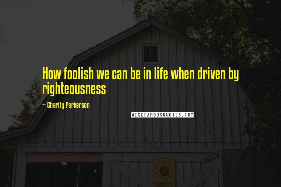 Charity Parkerson Quotes: How foolish we can be in life when driven by righteousness