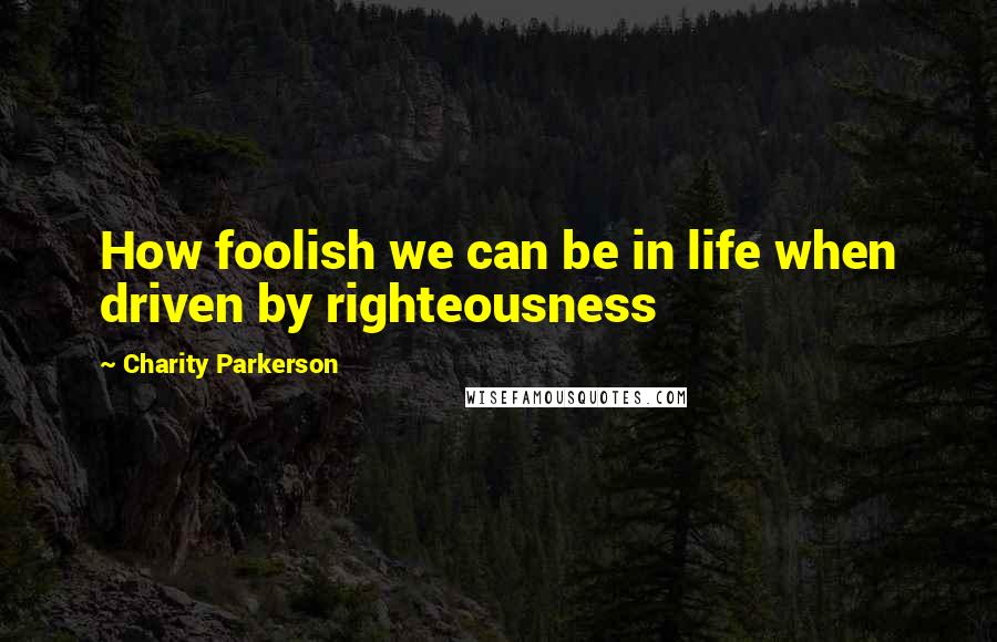 Charity Parkerson Quotes: How foolish we can be in life when driven by righteousness