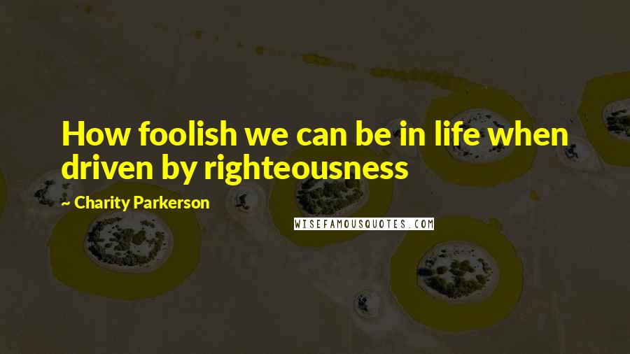 Charity Parkerson Quotes: How foolish we can be in life when driven by righteousness